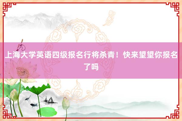 上海大学英语四级报名行将杀青！快来望望你报名了吗